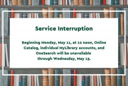 Background with bookshelves; text "Service Interruption Beginning Monday, May 11, at 12 noon, Online Catalog, individual MyLibrary accounts, and OneSearch will be unavailable   through Wednesday, May 13. "